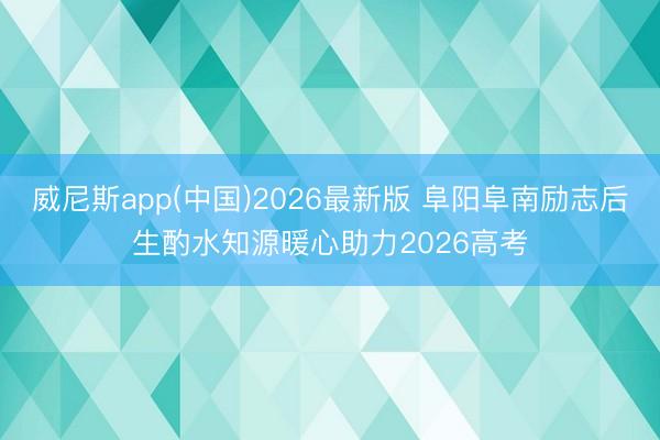 威尼斯app(中国)2026最新版 阜阳阜南励志后生酌水知源暖心助力2026高考