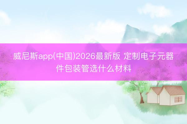 威尼斯app(中国)2026最新版 定制电子元器件包装管选什么材料
