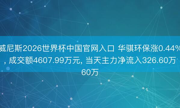 威尼斯2026世界杯中国官网入口 华骐环保涨0.44%, 成交额4607.99万元, 当天主力净流入326.60万