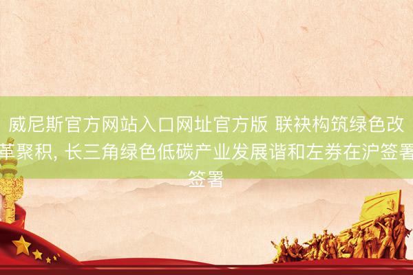 威尼斯官方网站入口网址官方版 联袂构筑绿色改革聚积, 长三角绿色低碳产业发展谐和左券在沪签署