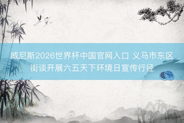 威尼斯2026世界杯中国官网入口 义马市东区街谈开展六五天下环境日宣传行径