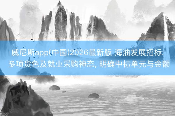 威尼斯app(中国)2026最新版 海油发展招标: 多项货色及就业采购神态, 明确中标单元与金额