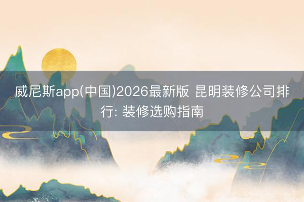 威尼斯app(中国)2026最新版 昆明装修公司排行: 装修选购指南