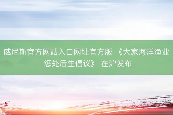威尼斯官方网站入口网址官方版 《大家海洋渔业 惩处后生倡议》 在沪发布