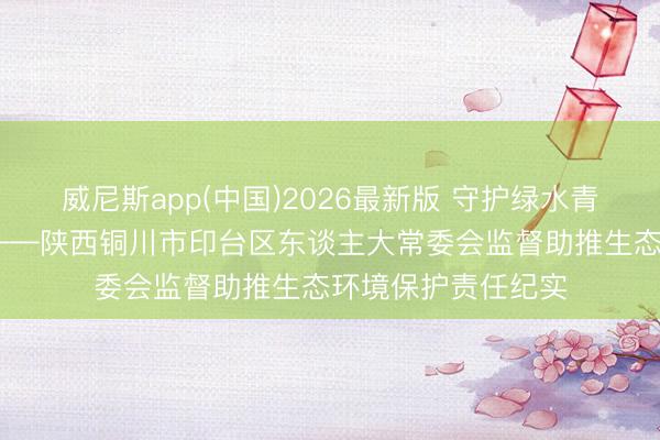 威尼斯app(中国)2026最新版 守护绿水青山 书写生态答卷——陕西铜川市印台区东谈主大常委会监督助推生态环境保护责任纪实