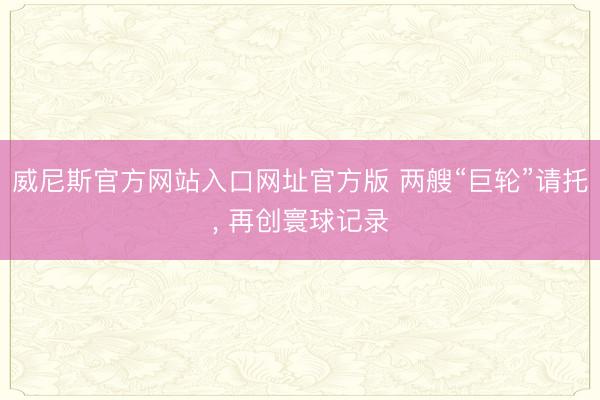 威尼斯官方网站入口网址官方版 两艘“巨轮”请托， 再创寰球记录