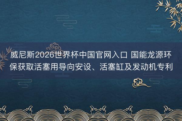 威尼斯2026世界杯中国官网入口 国能龙源环保获取活塞用导向安设、活塞缸及发动机专利