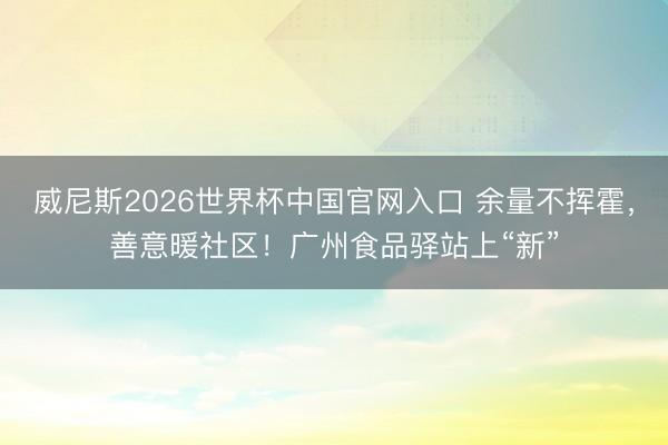 威尼斯2026世界杯中国官网入口 余量不挥霍，善意暖社区！广州食品驿站上“新”