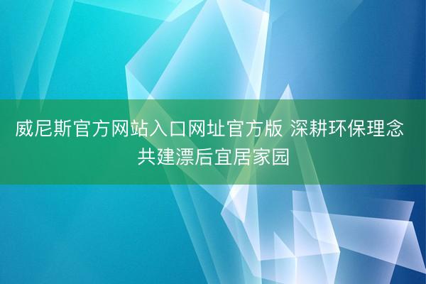 威尼斯官方网站入口网址官方版 深耕环保理念 共建漂后宜居家园