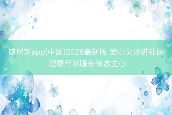 威尼斯app(中国)2026最新版 爱心义诊进社区 健康行状暖东说念主心