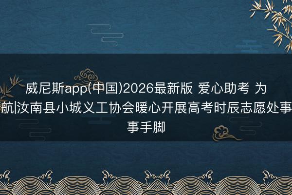 威尼斯app(中国)2026最新版 爱心助考 为梦护航|汝南县小城义工协会暖心开展高考时辰志愿处事手脚
