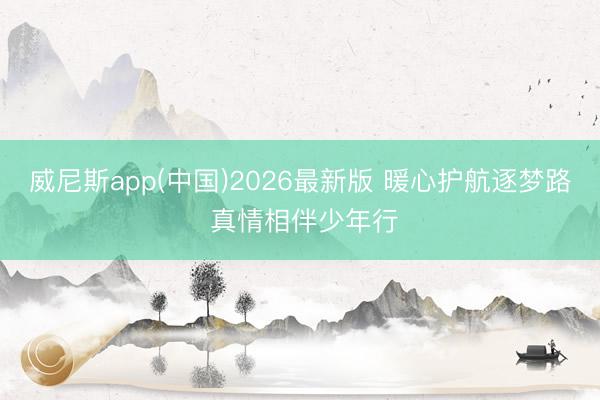 威尼斯app(中国)2026最新版 暖心护航逐梦路 真情相伴少年行