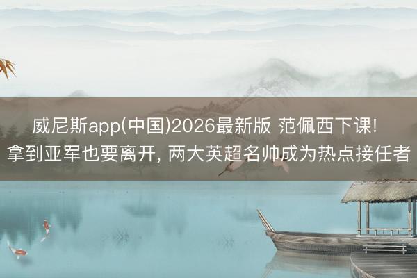 威尼斯app(中国)2026最新版 范佩西下课! 拿到亚军也要离开， 两大英超名帅成为热点接任者