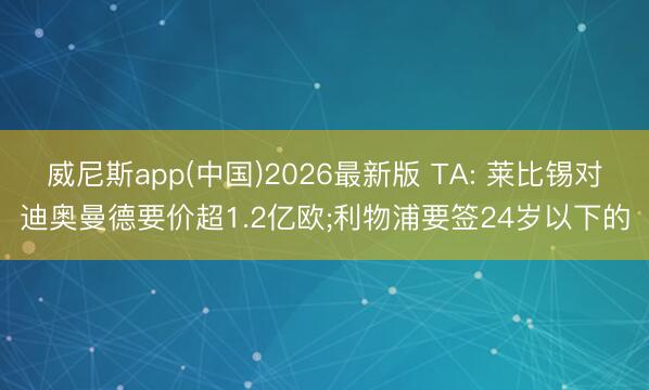 威尼斯app(中国)2026最新版 TA: 莱比锡对迪奥曼德要价超1.2亿欧;利物浦要签24岁以下的