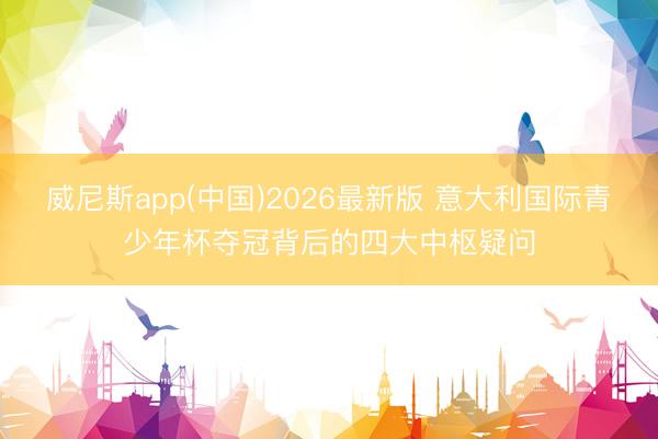 威尼斯app(中国)2026最新版 意大利国际青少年杯夺冠背后的四大中枢疑问