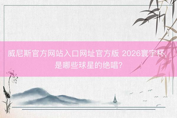 威尼斯官方网站入口网址官方版 2026寰宇杯， 是哪些球星的绝唱?