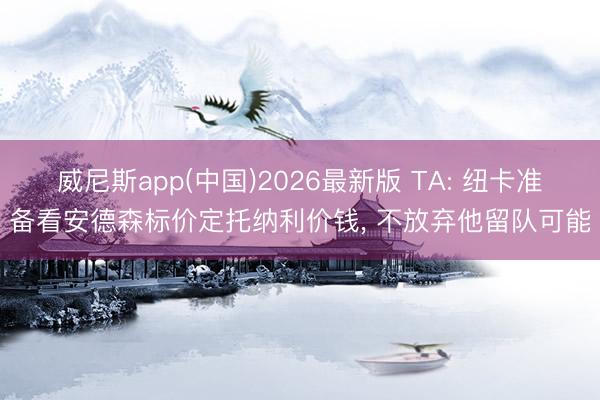 威尼斯app(中国)2026最新版 TA: 纽卡准备看安德森标价定托纳利价钱， 不放弃他留队可能