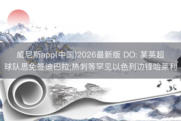 威尼斯app(中国)2026最新版 DO: 某英超球队思免签迪巴拉;热刺等罕见以色列边锋哈莱利