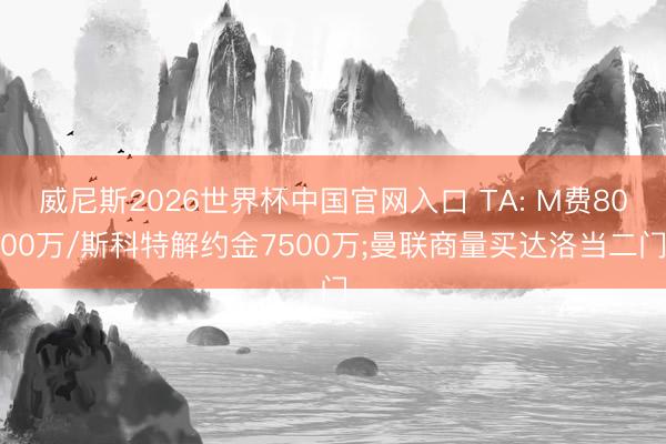 威尼斯2026世界杯中国官网入口 TA: M费8000万/斯科特解约金7500万;曼联商量买达洛当二门
