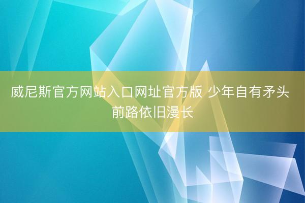 威尼斯官方网站入口网址官方版 少年自有矛头 前路依旧漫长