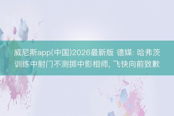 威尼斯app(中国)2026最新版 德媒: 哈弗茨训练中射门不测掷中影相师， 飞快向前致歉