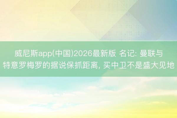 威尼斯app(中国)2026最新版 名记: 曼联与特意罗梅罗的据说保抓距离， 买中卫不是盛大见地