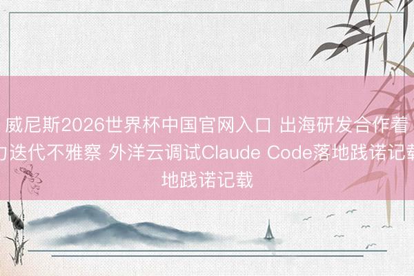 威尼斯2026世界杯中国官网入口 出海研发合作着力迭代不雅察 外洋云调试Claude Code落地践诺记载