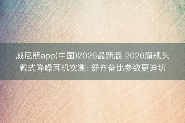 威尼斯app(中国)2026最新版 2026旗舰头戴式降噪耳机实测: 舒齐备比参数更迫切
