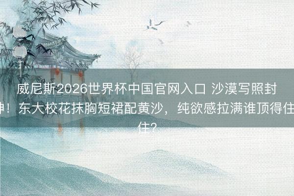 威尼斯2026世界杯中国官网入口 沙漠写照封神！东大校花抹胸短裙配黄沙，纯欲感拉满谁顶得住？