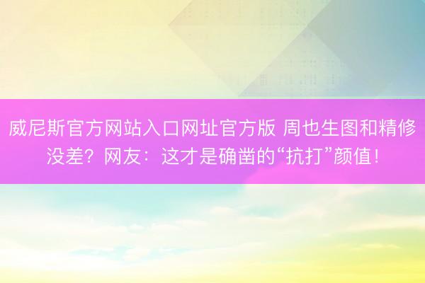 威尼斯官方网站入口网址官方版 周也生图和精修没差？网友：这才是确凿的“抗打”颜值！