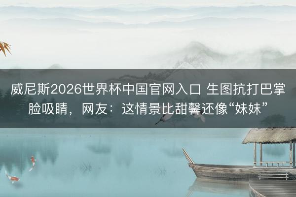 威尼斯2026世界杯中国官网入口 生图抗打巴掌脸吸睛，网友：这情景比甜馨还像“妹妹”