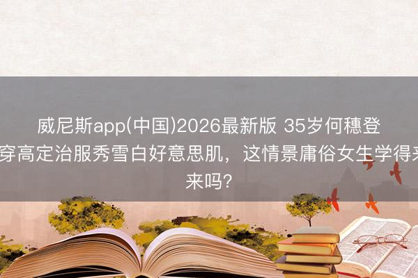 威尼斯app(中国)2026最新版 35岁何穗登封！穿高定治服秀雪白好意思肌，这情景庸俗女生学得来吗？