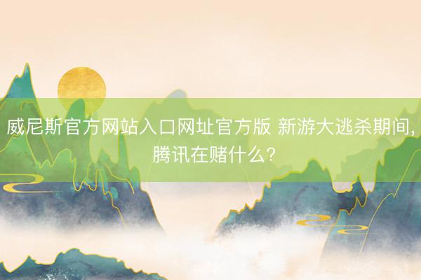 威尼斯官方网站入口网址官方版 新游大逃杀期间， 腾讯在赌什么?