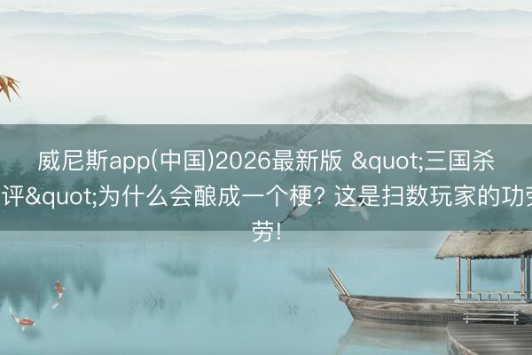 威尼斯app(中国)2026最新版 "三国杀差评"为什么会酿成一个梗? 这是扫数玩家的功劳!