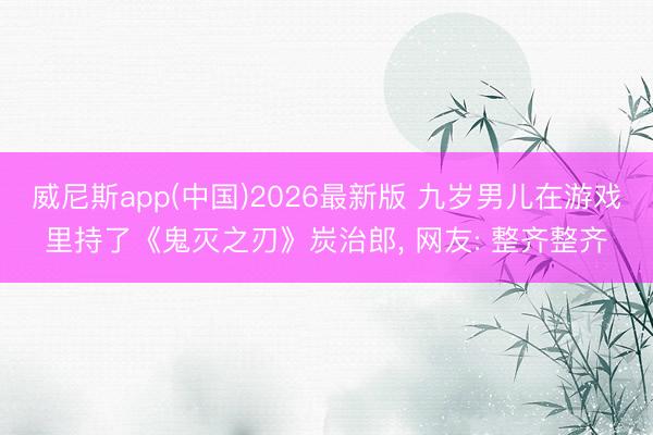 威尼斯app(中国)2026最新版 九岁男儿在游戏里持了《鬼灭之刃》炭治郎， 网友: 整齐整齐