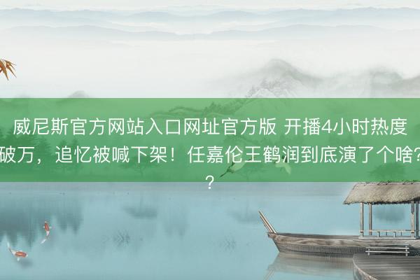 威尼斯官方网站入口网址官方版 开播4小时热度破万，追忆被喊下架！任嘉伦王鹤润到底演了个啥？