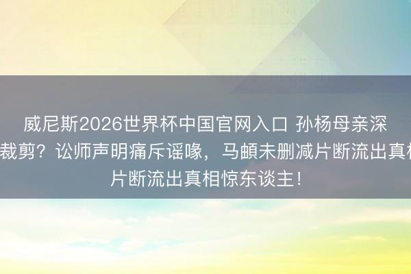 威尼斯2026世界杯中国官网入口 孙杨母亲深宵过问节目裁剪？讼师声明痛斥谣喙，马頔未删减片断流出真相惊东谈主！