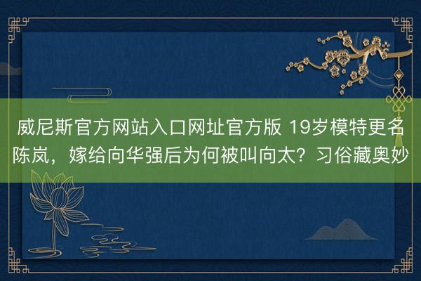 威尼斯官方网站入口网址官方版 19岁模特更名陈岚，嫁给向华强后为何被叫向太？习俗藏奥妙