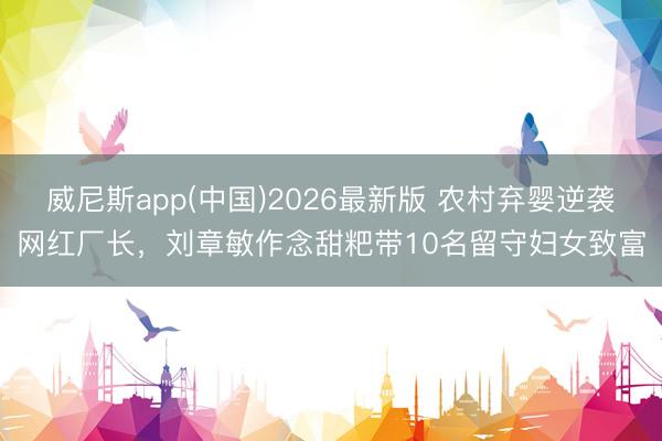 威尼斯app(中国)2026最新版 农村弃婴逆袭网红厂长，刘章敏作念甜粑带10名留守妇女致富
