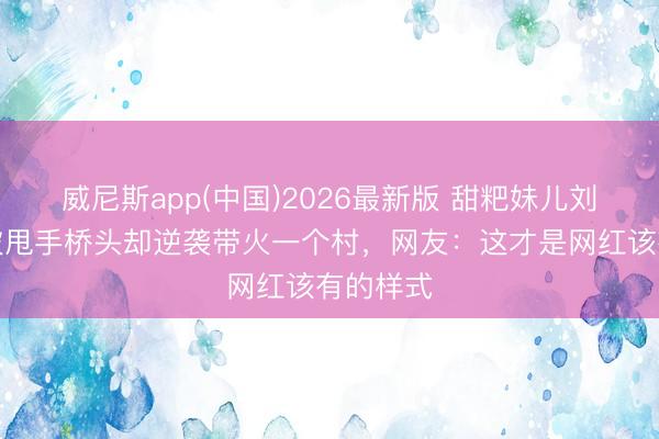 威尼斯app(中国)2026最新版 甜粑妹儿刘章敏:被甩手桥头却逆袭带火一个村,网友:这才是网红该有的样式