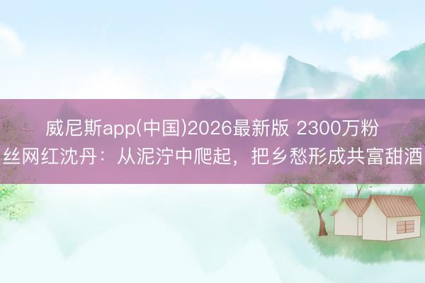 威尼斯app(中国)2026最新版 2300万粉丝网红沈丹：从泥泞中爬起，把乡愁形成共富甜酒