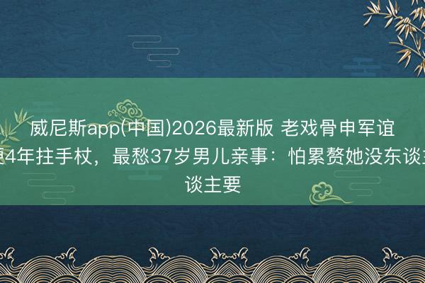 威尼斯app(中国)2026最新版 老戏骨申军谊脑梗4年拄手杖，最愁37岁男儿亲事：怕累赘她没东谈主要