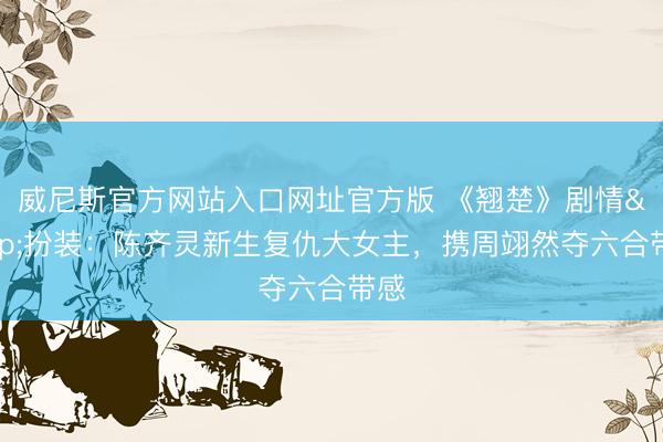 威尼斯官方网站入口网址官方版 《翘楚》剧情&扮装：陈齐灵新生复仇大女主，携周翊然夺六合带感