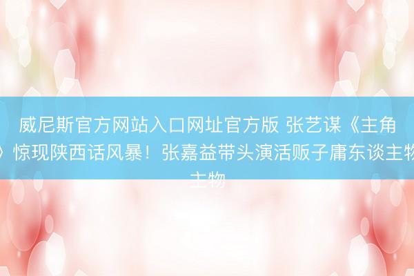 威尼斯官方网站入口网址官方版 张艺谋《主角》惊现陕西话风暴！张嘉益带头演活贩子庸东谈主物