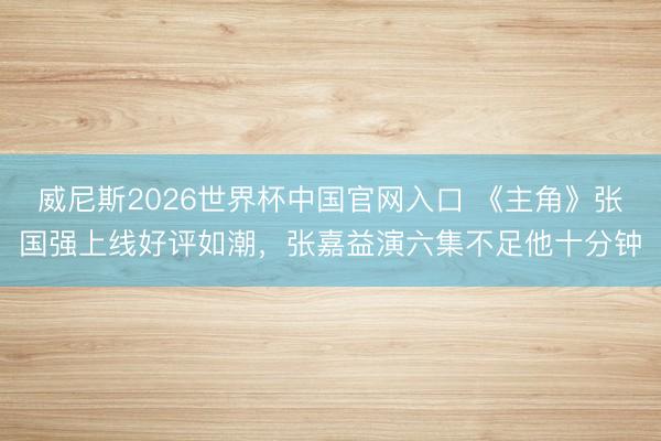 威尼斯2026世界杯中国官网入口 《主角》张国强上线好评如潮，张嘉益演六集不足他十分钟