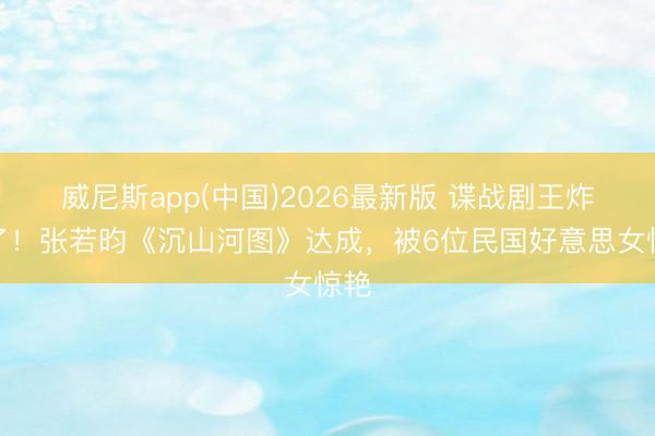 威尼斯app(中国)2026最新版 谍战剧王炸来了！张若昀《沉山河图》达成，被6位民国好意思女惊艳