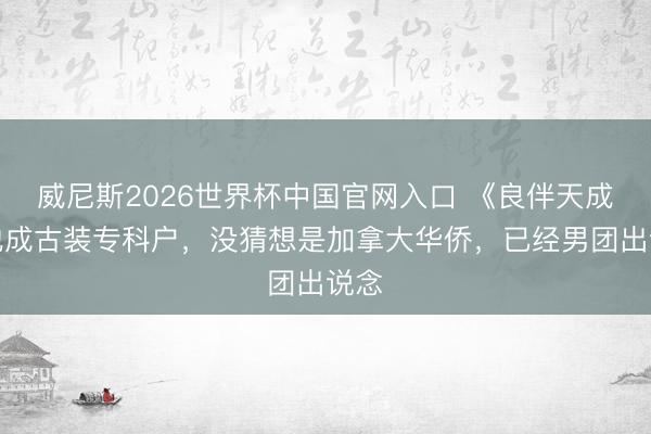 威尼斯2026世界杯中国官网入口 《良伴天成》他成古装专科户，没猜想是加拿大华侨，已经男团出说念