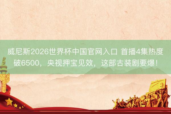 威尼斯2026世界杯中国官网入口 首播4集热度破6500，央视押宝见效，这部古装剧要爆！