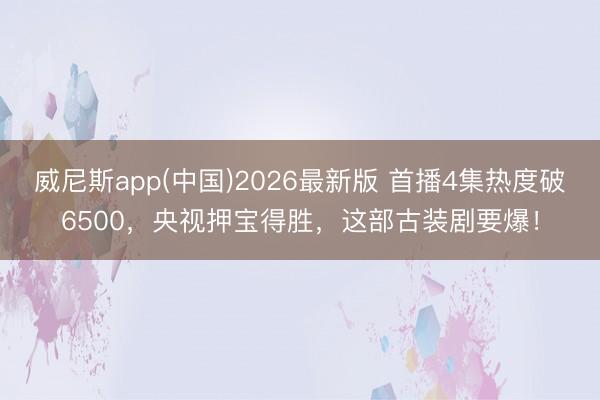 威尼斯app(中国)2026最新版 首播4集热度破6500，央视押宝得胜，这部古装剧要爆！