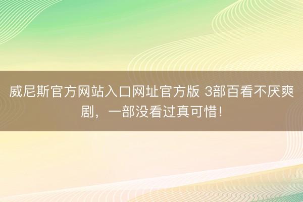 威尼斯官方网站入口网址官方版 3部百看不厌爽剧，一部没看过真可惜！